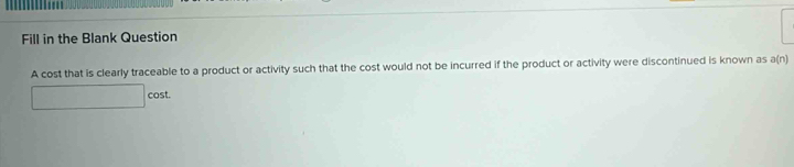 Fill in the Blank Question 
A cost that is clearly traceable to a product or activity such that the cost would not be incurred if the product or activity were discontinued is known as a(n)
□ cos t