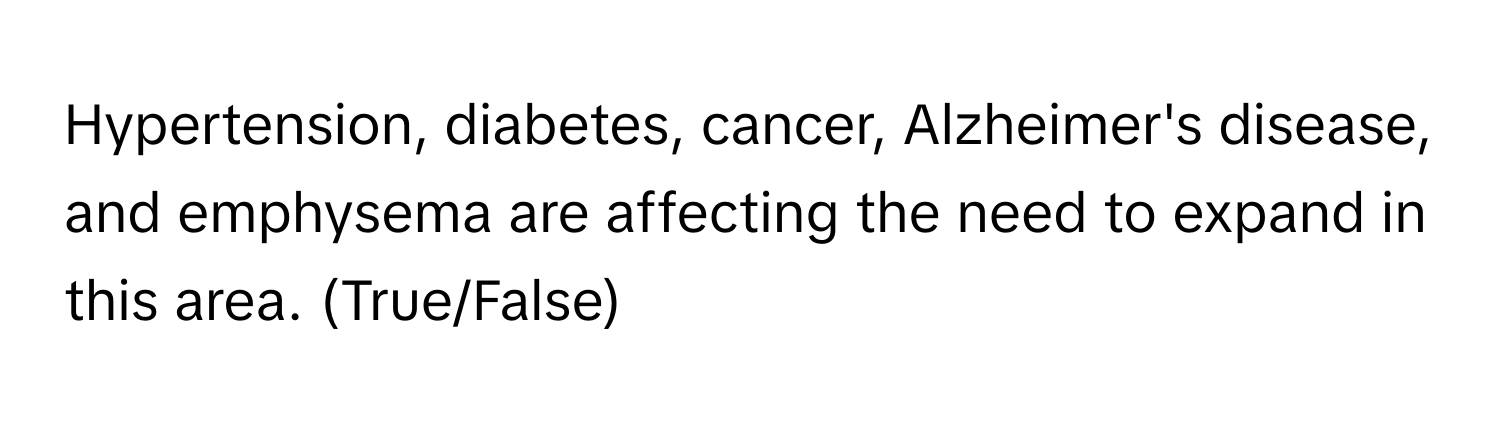 Hypertension, diabetes, cancer, Alzheimer's disease, and emphysema are affecting the need to expand in this area. (True/False)