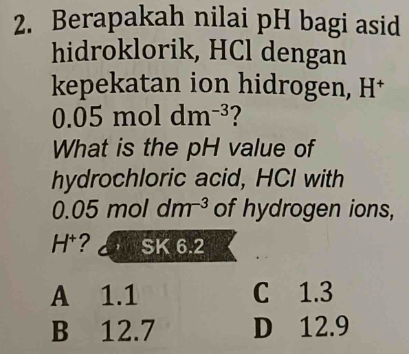 Berapakah nilai pH bagi asid
hidroklorik, HCl dengan
kepekatan ion hidrogen, H^+
a.05 1 mol dm^(-3) ?
What is the pH value of
hydrochloric acid, HCI with
0.05 m 10 dm^(-3) of hydrogen ions,
H^+ ? SK6.2
A 1.1 C 1.3
B 12.7 D 12.9