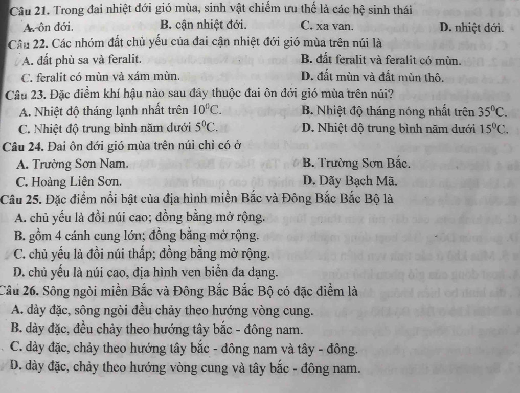 Trong đai nhiệt đới gió mùa, sinh vật chiếm ưu thế là các hệ sinh thái
A ôn đới. B. cận nhiệt đới. C. xa van. D. nhiệt đới.
Câu 22. Các nhóm đất chủ yếu của đai cận nhiệt đới gió mùa trên núi là
A. đất phù sa và feralit. B. đất feralit và feralit có mùn.
C. feralit có mùn và xám mùn. D. đất mùn và đất mùn thô.
Câu 23. Đặc điểm khí hậu nào sau đây thuộc đai ôn đới gió mùa trên núi?
A. Nhiệt độ tháng lạnh nhất trên 10^0C. B. Nhiệt độ tháng nóng nhất trên 35^0C.
C. Nhiệt độ trung bình năm dưới 5^0C. D. Nhiệt độ trung bình năm dưới 15^0C.
Câu 24. Đai ôn đới gió mùa trên núi chỉ có ở
A. Trường Sơn Nam. B. Trường Sơn Bắc.
C. Hoàng Liên Sơn. D. Dãy Bạch Mã.
Câu 25. Đặc điểm nổi bật của địa hình miền Bắc và Đông Bắc Bắc Bộ là
A. chủ yếu là đồi núi cao; đồng bằng mở rộng.
B. gồm 4 cánh cung lớn; đồng bằng mở rộng.
C. chủ yếu là đồi núi thấp; đồng bằng mở rộng.
D. chủ yếu là núi cao, địa hình ven biển đa dạng.
Câu 26. Sông ngòi miền Bắc và Đông Bắc Bắc Bộ có đặc điểm là
A. dày đặc, sông ngòi đều chảy theo hướng vòng cung.
B. dày đặc, đều chảy theo hướng tây bắc - đông nam.
C. dày đặc, chảy theo hướng tây bắc - đông nam và tây - đông.
D. dày đặc, chảy theo hướng vòng cung và tây bắc - đông nam.