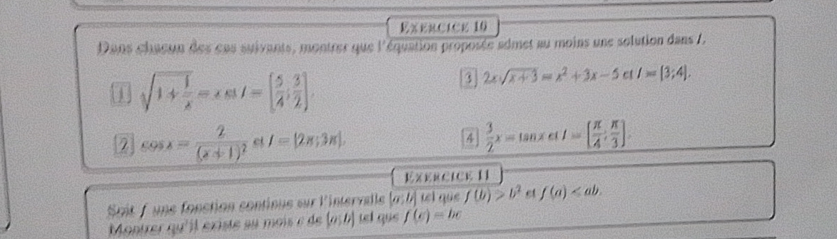 Dans chaeon des cns suivants, montrer que l'équation proposée admet au moins une solution dans 7,
sqrt(1+frac 1)x=ast=[ 5/4 ; 3/2 ]. 
3 2xsqrt(x+3)=x^2+3x-5 ct I=[3;4]. 
2 cos x=frac 2(x+1)^2 ct I=[2π ;3π ]. 4  3/2 x=tan xcot t=[ π /4 , π /3 ]. 
Exercice I1 
Spit fune fonction contioue sur l'intervelle [a;b] tel que f(b)>b^2 e f(a) . 
Montrer qu'il éxiste au mois e de (a;b) tel que f(e)=be