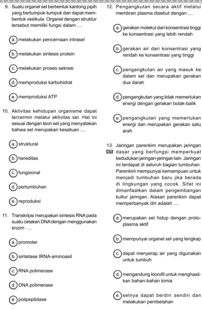 Suatu organel sel berbentuk kantong pipih 12. Pengangkutan secara aktif melalui
yang bertumpuk-tumpuk dan dapat mem- membran plasma disebut dengan ....
bentuk vesikula. Organel dengan struktur
tersebut memiliki fungsi dalam .... a. ) gerakan molekul dari konsentrasi tinggi
ke konsentrasi yang lebih rendah
a. ) melakukan pencernaan intrasel
b.)gerakan air dari konsentrasi yang
b.) melakukan sintesis protein rendah ke konsentrasi yang tinggi
c. ) melakukan proses sekresi c.) pengangkutan air yang masuk ke
dalam sel dan merupakan gerakan
d. ) memproduksi karbohidrat dua darah
e. ) memproduksi ATP d. ) pengangkutan yang tidak memerlukan
energi dengan gerakan bolak-balik
10. Aktivitas kehidupan organisme dapat
tercermin melalui aktivitas sel. Hal ini e.)pengangkutan yang memerlukan
sesuai dengan teori sel yang menyatakan energi dan merupakan gerakan satu
bahwa sel merupakan kesatuan .... arah
a. ) struktural 13. Jaringan parenkim merupakan jaringan
OTS dasar yang berfungsi memperkuat
b. ) hereditas kedudukan jaringan-jaringan lain. Jaringan
ini terdapat di seluruh bagian tumbuhan.
c. ) fungsional Parenkim mempunyai kemampuan untuk
menjadi tumbuhan baru jika berada
di lingkungan yang cocok. Sifat ini
d.) pertumbuhan dimanfaatkan dalam pengembangan
kultur jaringan. Alasan parenkim dapat
e.) reproduksi memperbanyak diri adalah ....
11. Transkripsi merupakan sintesis RNA pada a. )merupakan sel hidup dengan proto-
suatu cetakan DNA dengan menggunakan
enzim .... plasma aktif
b. ) mempunyai organel sel yang lengkap
a. ) promoter
b.) sintetase tRNA-aminoasil c.  dapat menyerap air yang digunakan
untuk tumbuh
c. ) RNA polimerase
d. ) mengandung klorofil untuk menghasil-
kan bahan-bahan kimia
d. ) DNA polimerase
e.)selnya dapat berdiri sendiri dan
e. ) polipeptidase melakukan pembelahan