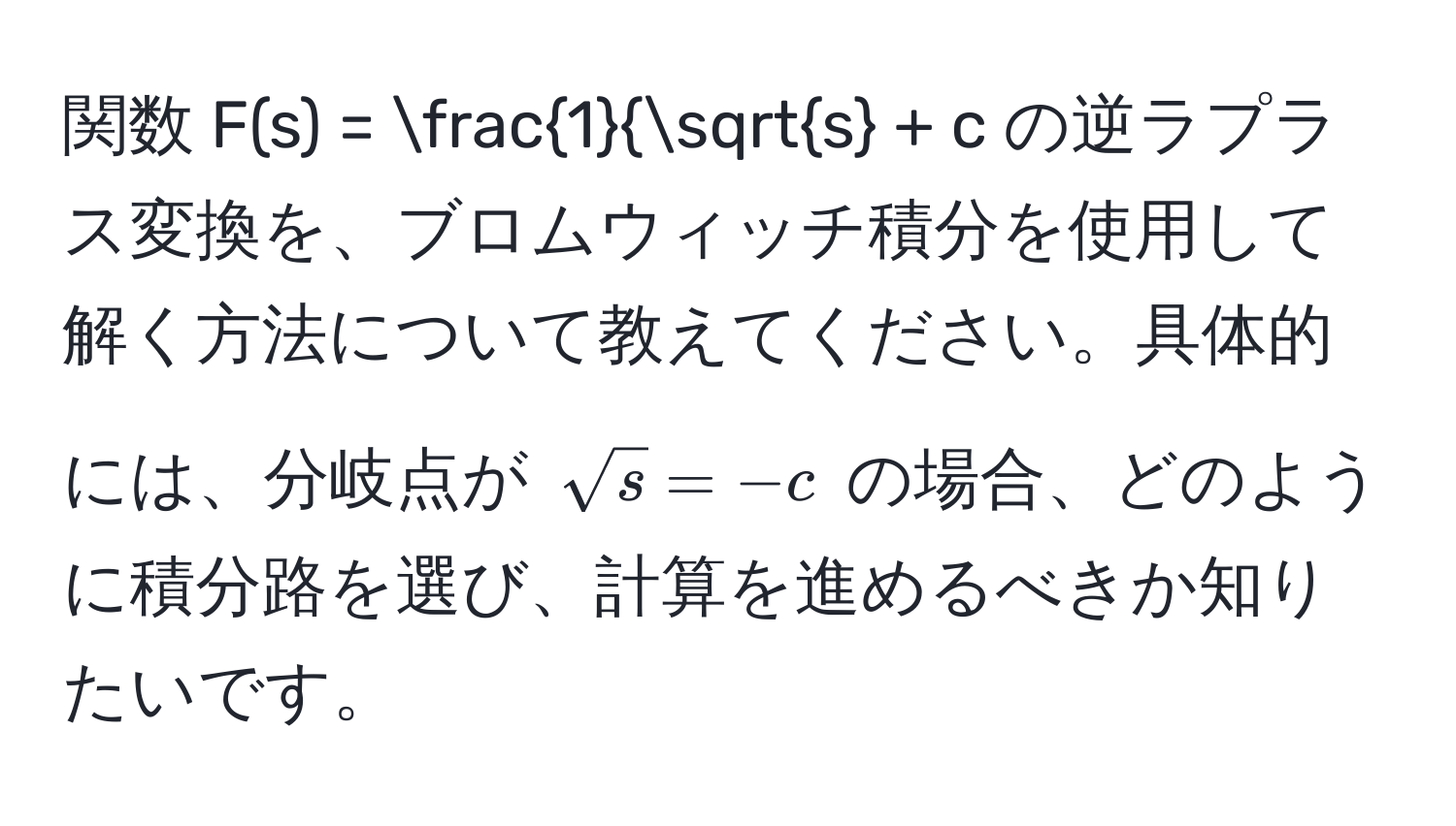 関数 $F(s) = frac1sqrt(s) + c$ の逆ラプラス変換を、ブロムウィッチ積分を使用して解く方法について教えてください。具体的には、分岐点が $sqrt(s) = -c$ の場合、どのように積分路を選び、計算を進めるべきか知りたいです。