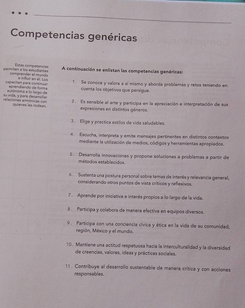 Competencias genéricas
Estas competencias
permiten a los estudiantes A continuación se enlistan las competencias genéricas:
comprender el mundo
e influir en él. Los
capacitan para continuar 1. Se conoce y valora a sí mismo y aborda problemas y retos teniendo en
aprendiendo de forma cuenta los objetivos que persigue.
autónoma a lo largo de
su vida, y para desarrollar
2. Es sensible al arte y participa en la apreciación e interpretación de sus
relaciones armónicas con quienes les rodean.
expresiones en distintos géneros.
3 . Elige y practica estilos de vida saludables.
4 . Escucha, interpreta y emite mensajes pertinentes en distintos contextos
mediante la utilización de medios, códigos y herramientas apropiados.
5. Desarrolla innovaciones y propone soluciones a problemas a partir de
métodos establecidos.
6 . Sustenta una postura personal sobre temas de interés y relevancia general,
considerando otros puntos de vista críticos y reflexivos.
7 . Aprende por iniciativa e interés propios a lo largo de la vida.
8 . Participa y colabora de manera efectiva en equipos diversos.
9. Participa con una conciencia cívica y ética en la vida de su comunidad,
región, México y el mundo.
10. Mantiene una actitud respetuosa hacia la interculturalidad y la diversidad
de creencias, valores, ideas y prácticas sociales.
11. Contribuye al desarrollo sustentable de manera crítica y con acciones
responsables.