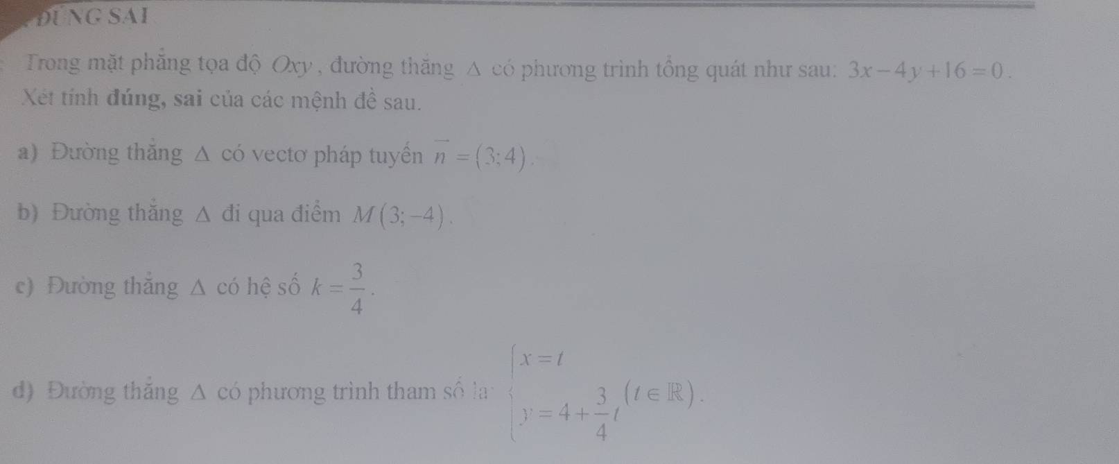 ĐUNG SAI 
Trong mặt phăng tọa độ Oxy , đường thăng Δ có phương trình tồng quát như sau: 3x-4y+16=0. 
Xết tính đúng, sai của các mệnh đề sau. 
a) Đường thăng △ có vectơ pháp tuyển vector n=(3;4). 
b) Đường thắng △ di qua điểm M(3;-4). 
c) Đường thắng △ có hệ số k= 3/4 . 
d) Đường thắng △ cd phương trình tham số la beginarrayl x=t y=4+ 3/4 tendarray.  (t∈ R).