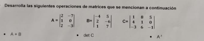 Desarrolla las siguientes operaciones de matrices que se mencionan a continuación
A=beginvmatrix 2&-7 1&0 2&-3endvmatrix B=beginvmatrix -4&5 2&-6 1&7endvmatrix C=beginvmatrix 1&8&5 4&1&0 -3&6&-1endvmatrix
A+B det C
A^(-1)