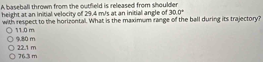 A baseball thrown from the outfield is released from shoulder
height at an initial velocity of 29.4 m/s at an initial angle of 30.0°
with respect to the horizontal. What is the maximum range of the ball during its trajectory?
11.0 m
9.80 m
22.1 m
76.3 m