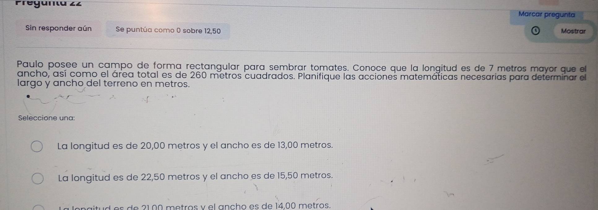 Preganta 22
Marcar pregunta
Sin responder aún Se puntúa como 0 sobre 12,50 Mostrar
Paulo posee un campo de forma rectangular para sembrar tomates. Conoce que la longitud es de 7 metros mayor que el
ancho, así como el área total es de 260 metros cuadrados. Planifique las acciones matemáticas necesarias para determinar el
largo y ancho del terreno en metros.
Seleccione una:
La longitud es de 20,00 metros y el ancho es de 13,00 metros.
La longitud es de 22,50 metros y el ancho es de 15,50 metros.
na itud es de 21,00 metros v el ancho es de 14,00 metros.