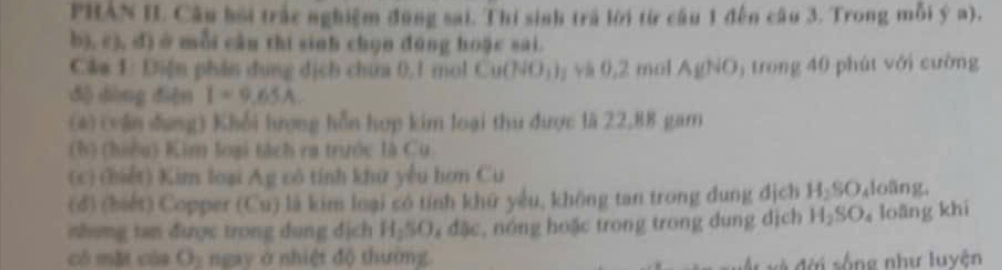 PHAN IL Câu bối trắc nghiệm đùng sai. Thi sinh trá lời từ câu 1 đến câu 3. Trong mỗi ý a),
b3,c) 3, đị ở mỗi cầu thi sinh chọn đúng hoặc sai. 
Câm 1: Diện phân dung dịch chứa 0, 1 mol Cu(NO_3)_2 và 0, 2 mol AgNO_3 trong 40 phút với cường 
độ dòng diện I=9.65A
(4) (vận đung) Khổi lượng hỗn hợp kim loại thu được là 22,88 gam 
(h) (hiều) Kim loại tách ra trước là Cu 
(c) (hiết) Kim loại Ag có tính khứ yêu hơn Cu 
(d) (biết) Copper (Cu) là kim loại só tính khữ yêu, không tan trong dung dịch H₂SO₄loãng, 
nhung tan được trong dung địch H_290_6 đặc, nóng hoặc trong trong dung dịch H_2SO loǎng khi 
có mặt của O_2 ngay ở nhiệt độ thường 
v đời sống như luyện