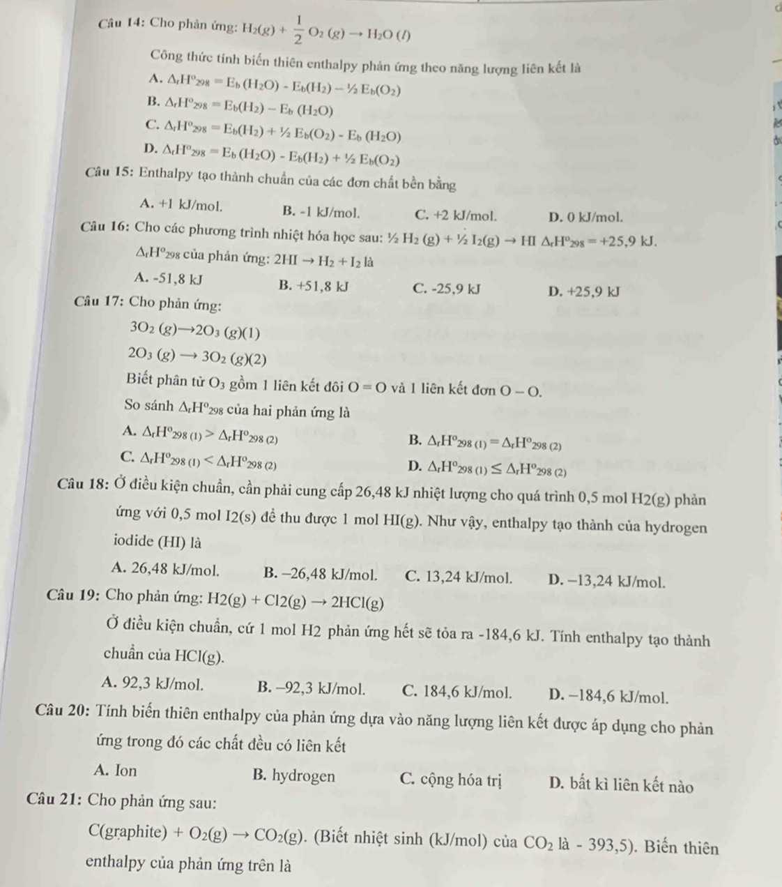 Cho phản ứng: H_2(g)+ 1/2 O_2(g)to H_2O(l)
Công thức tính biến thiên enthalpy phản ứng theo năng lượng liên kết là
A. △ _rH°_298=E_b(H_2O)-E_b(H_2)-1/2E_b(O_2)
B. △ _rH°_298=E_b(H_2)-E_b(H_2O)
C. △ _rH^o_298=E_b(H_2)+^1/_2E_b(O_2)-E_b(H_2O)
D. △ _tH°_298=E_b(H_2O)-E_b(H_2)+1/2E_b(O_2)
Câu 15: Enthalpy tạo thành chuẩn của các đơn chất bền bằng
A. +1 kJ/mol. B. -1 kJ/mol. C. +2 kJ/mol. D. 0 kJ/mol.
Câu 16: Cho các phương trình nhiệt hóa học sau: ½ 1/2H_2(g)+1/2I_2(g)to H | △ _rH^o_298=+25,9kJ.
△ _rH^o *298 của phản ứng: 2HIto H_2+I_2lhat a
A. -51,8 kJ B. +51,8 kJ C. -25,9 kJ D. +25,9 kJ
Câu 17: Cho phản ứng:
3O_2(g)to 2O_3(g)(1)
2O_3(g)to 3O_2(g)(2)
Biết phân tử O_3 gồm 1 liên kết đôi O=O và 1 liên kết đơn 0-0.
So sánh △ _rH^o_298 của hai phản ứng là
A. △ _rH^o_298(1)>△ _rH^o_298(2)
B. △ _rH^o_298(1)=△ _rH^o_298(2)
C. △ _rH^o_298(1)
D. △ _rH^o_298(1)≤ △ _rH^o_298(2)
Câu 18: Ở điều kiện chuẩn, cần phải cung cấp 26,48 kJ nhiệt lượng cho quá trình 0,5 mol H2(g) phản
ứng với 0,5 mol I2(s) để thu được 1 mol HI(g) 0. Như vậy, enthalpy tạo thành của hydrogen
iodide (HI) là
A. 26,48 kJ/mol. B. -26,48 kJ/mol. C. 13,24 kJ/mol. D. −13,24 kJ/mol.
Câầu 19: Cho phản ứng: H2(g)+Cl2(g)to 2HCl(g)
Ở điều kiện chuẩn, cứ 1 mol H2 phản ứng hết sẽ tỏa ra -184,6 kJ. Tính enthalpy tạo thành
chuẩn của I ICI(g ).
A. 92,3 kJ/mol. B. -92,3 kJ/mol. C. 184,6 kJ/mol. D. −184,6 kJ/mol.
Câu 20: Tính biến thiên enthalpy của phản ứng dựa vào năng lượng liên kết được áp dụng cho phản
ứng trong đó các chất đều có liên kết
A. Ion B. hydrogen C. cộng hóa trị D. bất kì liên kết nào
Câu 21: Cho phản ứng sau:
C(graphite) +O_2(g)to CO_2(g). (Biết nhiệt sinh (kJ/mol) của CO_2la-393,5). Biến thiên
enthalpy của phản ứng trên là