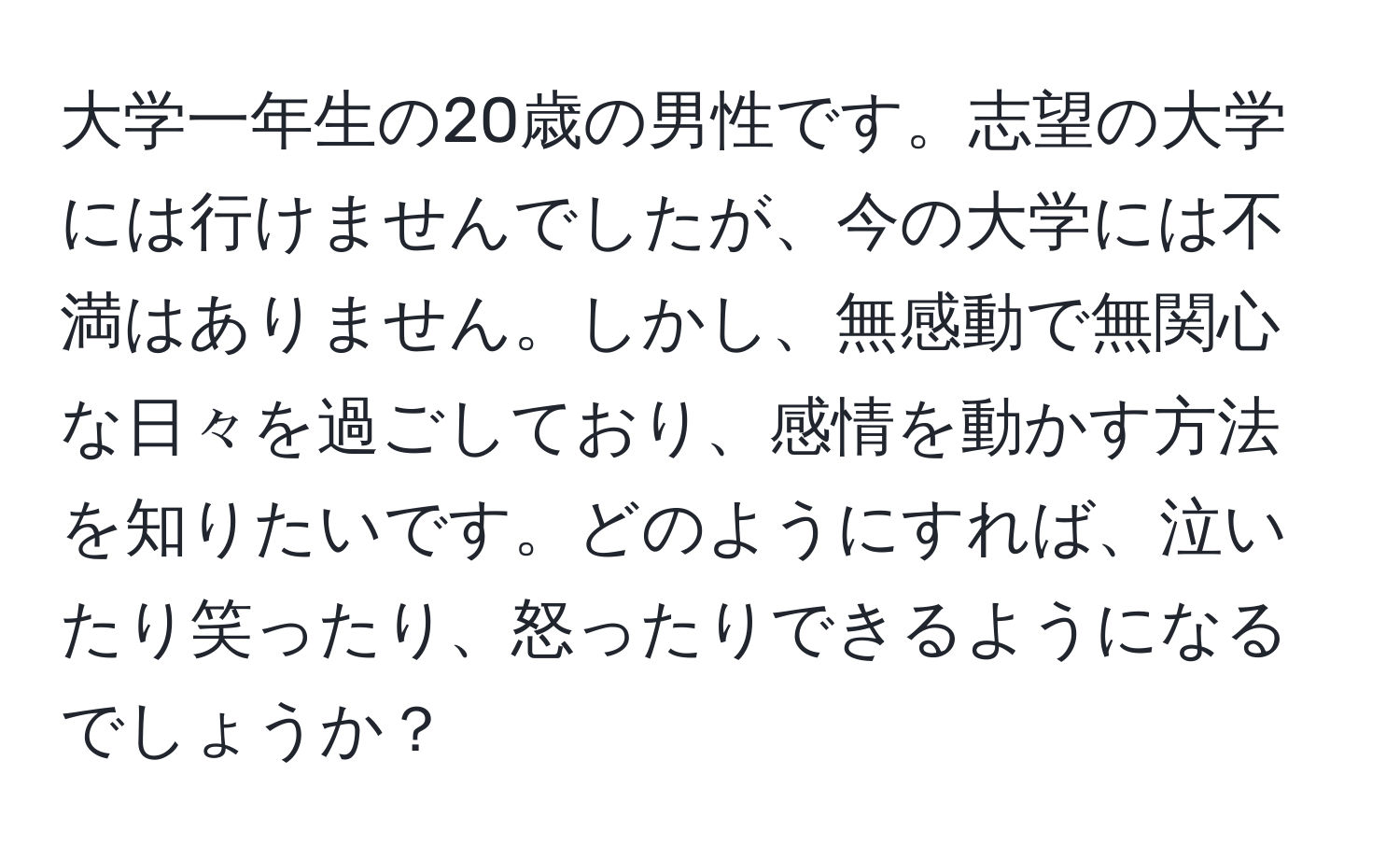 大学一年生の20歳の男性です。志望の大学には行けませんでしたが、今の大学には不満はありません。しかし、無感動で無関心な日々を過ごしており、感情を動かす方法を知りたいです。どのようにすれば、泣いたり笑ったり、怒ったりできるようになるでしょうか？