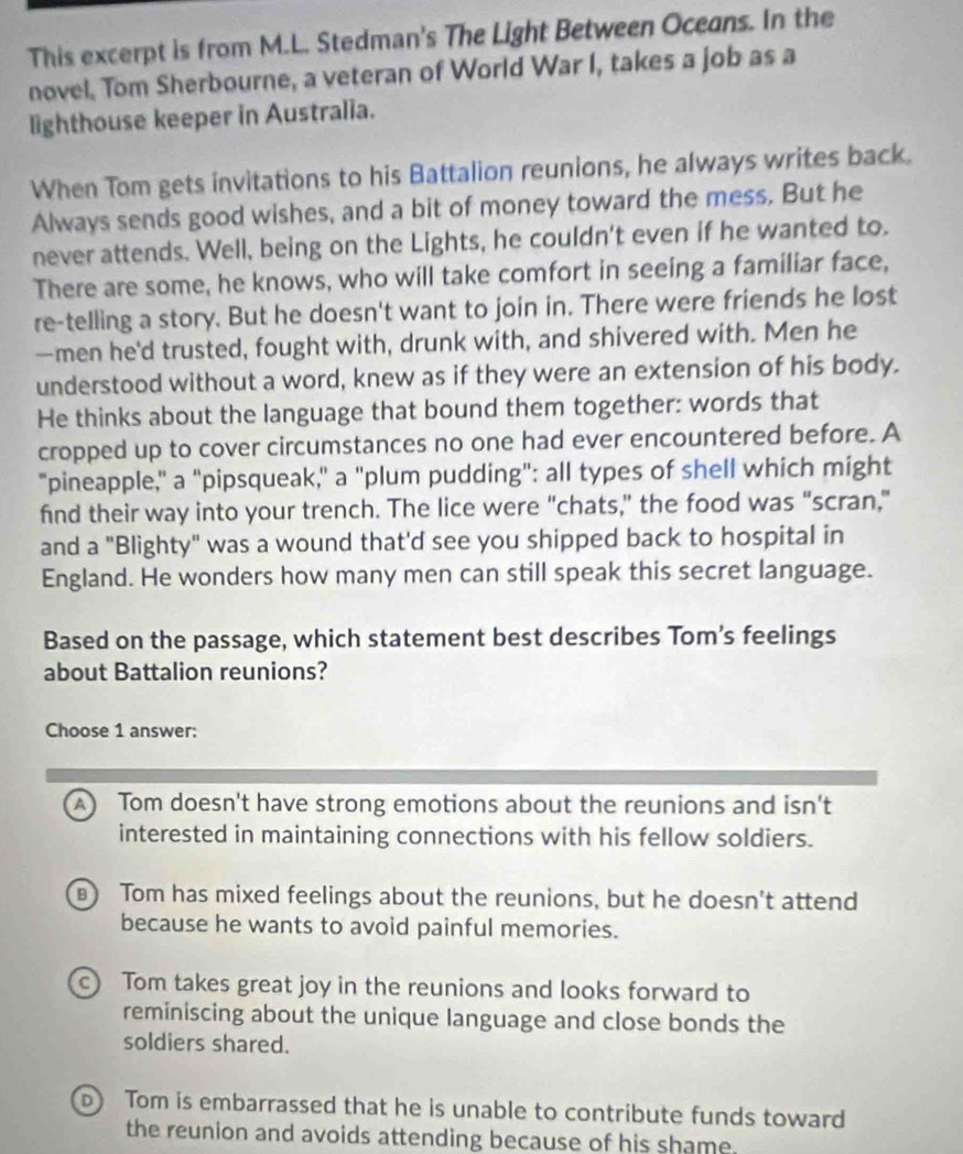This excerpt is from M.L. Stedman's The Light Between Oceans. In the
novel. Tom Sherbourne, a veteran of World War I, takes a job as a
lighthouse keeper in Australia.
When Tom gets invitations to his Battalion reunions, he always writes back.
Always sends good wishes, and a bit of money toward the mess. But he
never attends. Well, being on the Lights, he couldn't even if he wanted to.
There are some, he knows, who will take comfort in seeing a familiar face,
re-telling a story. But he doesn't want to join in. There were friends he lost
—men he'd trusted, fought with, drunk with, and shivered with. Men he
understood without a word, knew as if they were an extension of his body.
He thinks about the language that bound them together: words that
cropped up to cover circumstances no one had ever encountered before. A
"pineapple," a "pipsqueak," a "plum pudding": all types of shell which might
find their way into your trench. The lice were "chats," the food was "scran,"
and a "Blighty" was a wound that'd see you shipped back to hospital in
England. He wonders how many men can still speak this secret language.
Based on the passage, which statement best describes Tom’s feelings
about Battalion reunions?
Choose 1 answer:
A) Tom doesn't have strong emotions about the reunions and isn't
interested in maintaining connections with his fellow soldiers.
B Tom has mixed feelings about the reunions, but he doesn't attend
because he wants to avoid painful memories.
c) Tom takes great joy in the reunions and looks forward to
reminiscing about the unique language and close bonds the
soldiers shared.
D Tom is embarrassed that he is unable to contribute funds toward
the reunion and avoids attending because of his shame.