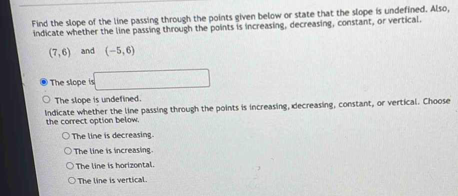 Find the slope of the line passing through the points given below or state that the slope is undefined. Also,
indicate whether the line passing through the points is increasing, decreasing, constant, or vertical.
(7,6) and (-5,6)
The slope is □
The slope is undefined.
Indicate whether the line passing through the points is increasing, decreasing, constant, or vertical. Choose
the correct option below.
The line is decreasing.
The line is increasing.
The line is horizontal.
The line is vertical.