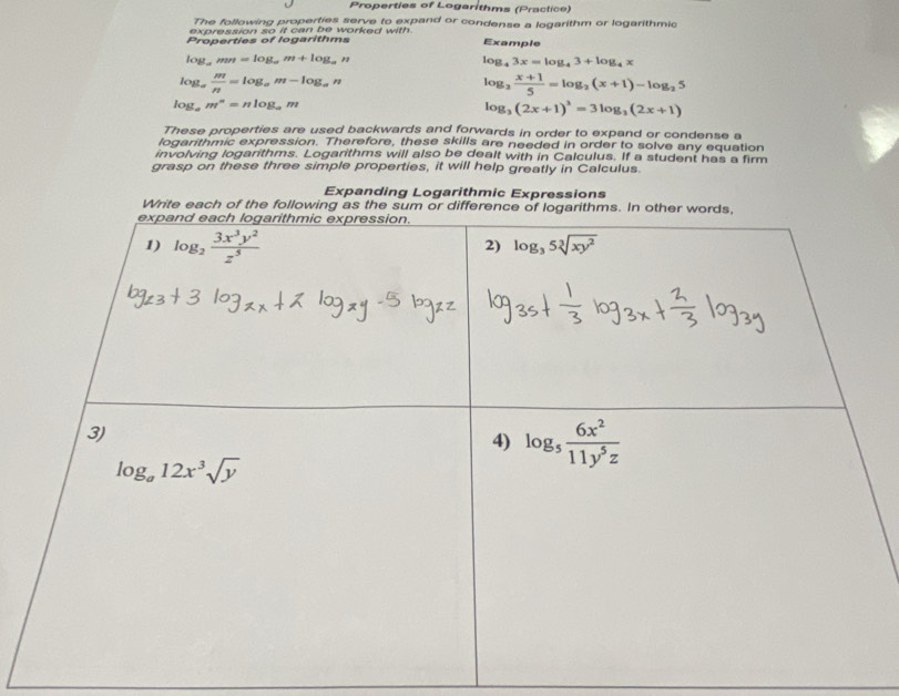 Properties of Logarithms (Praclice)
The following properties serve to expand or condense a logarithm or logarithmic
expression so it can be worked with .
Properties of logarithms Example
log. mn=log _am+log _an log _43x=log _43+log _4x
log _a  m/n =log _am-log _an
log _2 (x+1)/5 =log _2(x+1)-log _25
log _am^n=nlog _am
log _3(2x+1)^3=3log _3(2x+1)
These properties are used backwards and forwards in order to expand or condense a
logarithmic expression. Therefore, these skills are needed in order to solve any equation
involving logarithms. Logarithms will also be dealt with in Calculus. If a student has a firm
grasp on these three simple properties, it will help greatly in Calculus.
Expanding Logarithmic Expressions
Write