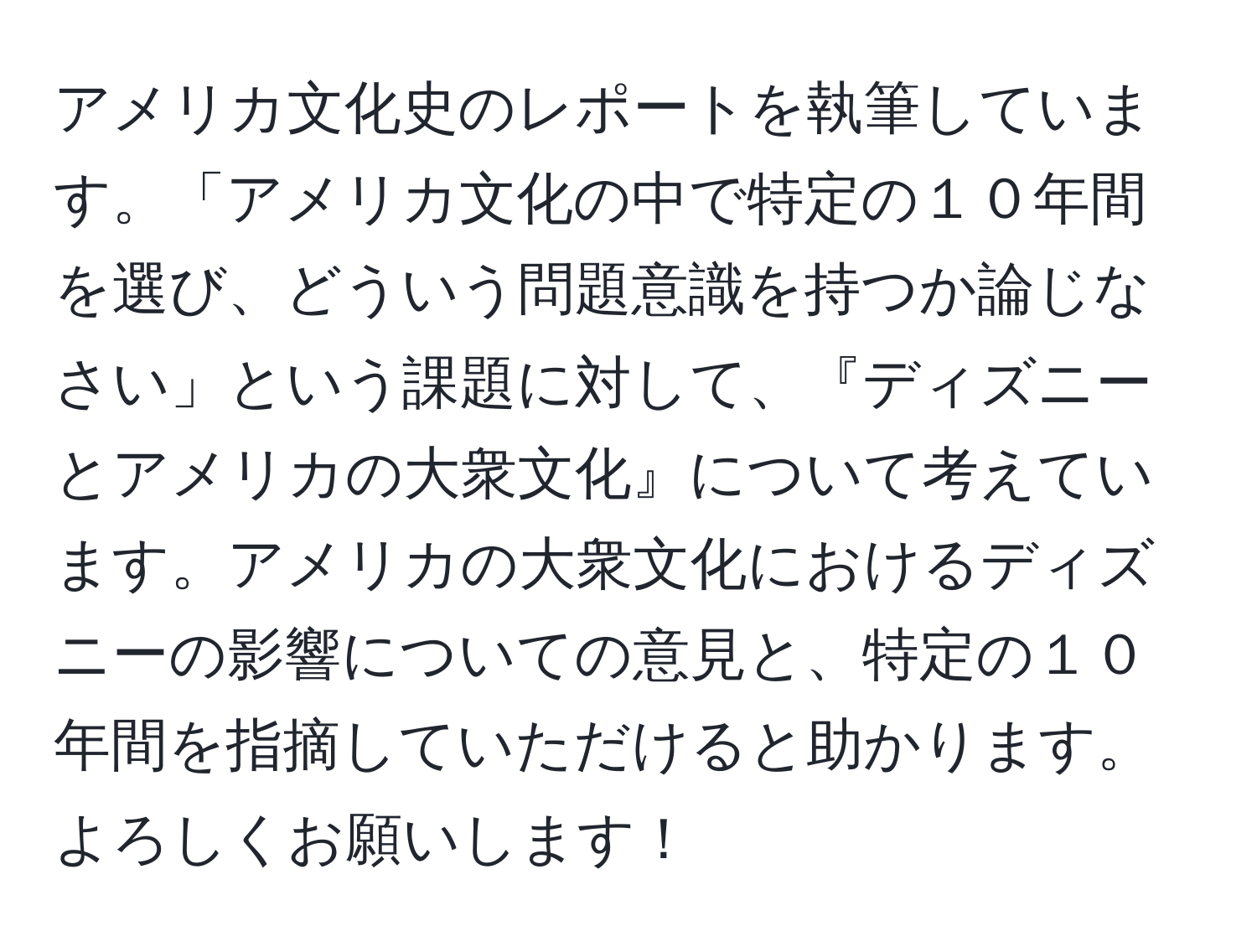 アメリカ文化史のレポートを執筆しています。「アメリカ文化の中で特定の１０年間を選び、どういう問題意識を持つか論じなさい」という課題に対して、『ディズニーとアメリカの大衆文化』について考えています。アメリカの大衆文化におけるディズニーの影響についての意見と、特定の１０年間を指摘していただけると助かります。よろしくお願いします！