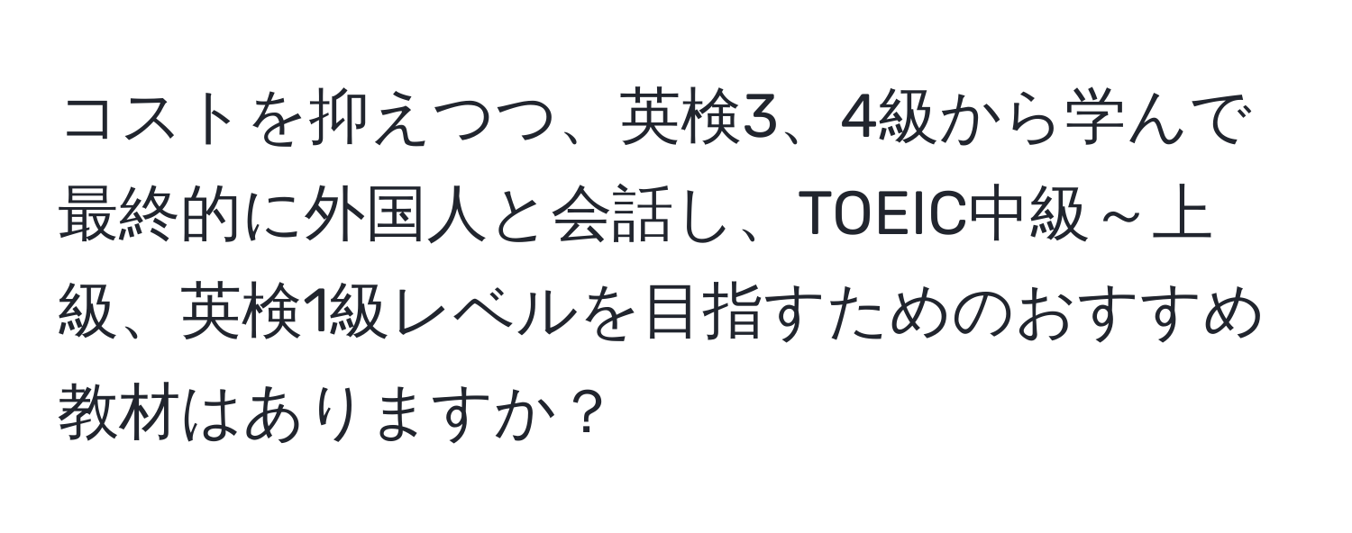 コストを抑えつつ、英検3、4級から学んで最終的に外国人と会話し、TOEIC中級～上級、英検1級レベルを目指すためのおすすめ教材はありますか？