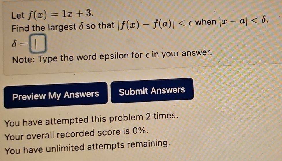 Let f(x)=1x+3. 
Find the largestδ so that |f(x)-f(a)| when |x-a| .
delta =
Note: Type the word epsilon for ε in your answer. 
Preview My Answers Submit Answers 
You have attempted this problem 2 times. 
Your overall recorded score is 0%. 
You have unlimited attempts remaining.