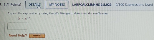 DETAILS MY NOTES LARPCALCLIM4HS 9.5.029. 0/100 Submissions Used 
Expand the expression by using Pascal's Triangle to determine the coefficients.
(5-2z)^4
Need Help? Read it