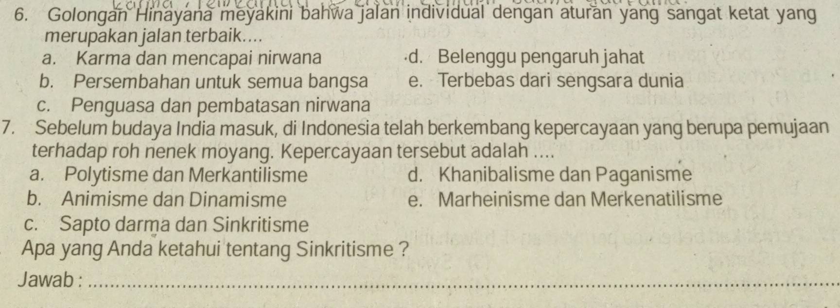 Golongan Hinayana meyakini bahwa jalan individual dengan aturan yang sangat ketat yang
merupakan jalan terbaik....
a. Karma dan mencapai nirwana d. Belenggu pengaruh jahat
b. Persembahan untuk semua bangsa e. Terbebas dari sengsara dunia
c. Penguasa dan pembatasan nirwana
7. Sebelum budaya India masuk, di Indonesia telah berkembang kepercayaan yang berupa pemujaan
terhadap roh nenek moyang. Kepercayaan tersebut adalah ....
a. Polytisme dan Merkantilisme d. Khanibalisme dan Paganisme
b. Animisme dan Dinamisme e. Marheinisme dan Merkenatilisme
c. Sapto darma dan Sinkritisme
Apa yang Anda ketahui tentang Sinkritisme ?
Jawab :_