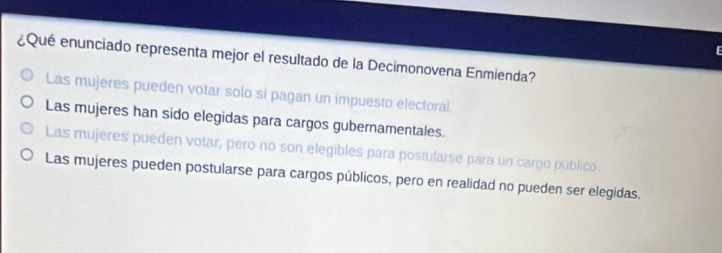 ¿Qué enunciado representa mejor el resultado de la Decimonovena Enmienda?
Las mujeres pueden votar solo si pagan un impuesto electoral.
Las mujeres han sido elegidas para cargos gubernamentales.
Las mujeres pueden votar, pero no son elegibles para postularse para un cargo público.
Las mujeres pueden postularse para cargos públicos, pero en realidad no pueden ser elegidas.