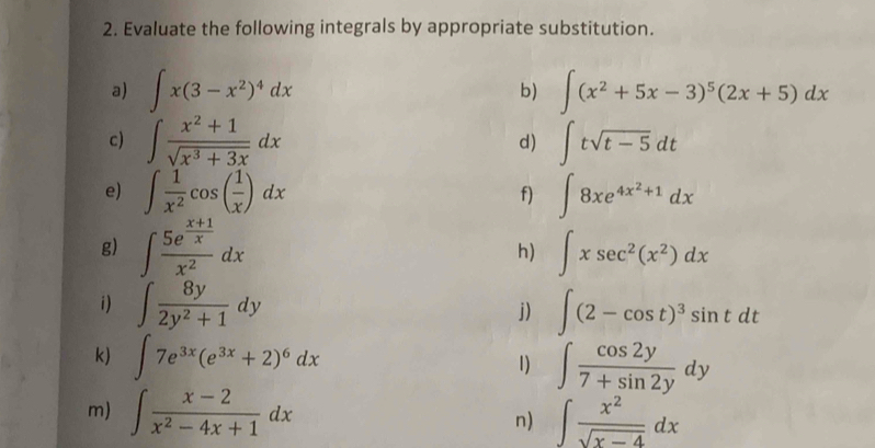 Evaluate the following integrals by appropriate substitution. 
a) ∈t x(3-x^2)^4dx ∈t (x^2+5x-3)^5(2x+5)dx
b) 
c) ∈t  (x^2+1)/sqrt(x^3+3x) dx ∈t tsqrt(t-5)dt
d) 
e) ∈t  1/x^2 cos ( 1/x )dx ∈t 8xe^(4x^2)+1dx
f) 
g) ∈t frac 5e^(frac x+1)xx^2dx h) ∈t xsec^2(x^2)dx
i) ∈t  8y/2y^2+1 dy ∈t (2-cos t)^3sin tdt
j) 
k) ∈t 7e^(3x)(e^(3x)+2)^6dx 1) ∈t  cos 2y/7+sin 2y dy
m) ∈t  (x-2)/x^2-4x+1 dx n) ∈t  x^2/sqrt(x-4) dx