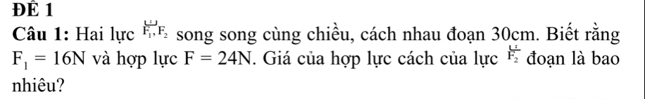 ĐÉ 1 
Câu 1: Hai lực F_1, F_2 song song cùng chiều, cách nhau đoạn 30cm. Biết rằng
F_1=16N và hợp lực F=24N. Giá của hợp lực cách của lực frac UF_2 đoạn là bao 
nhiêu?