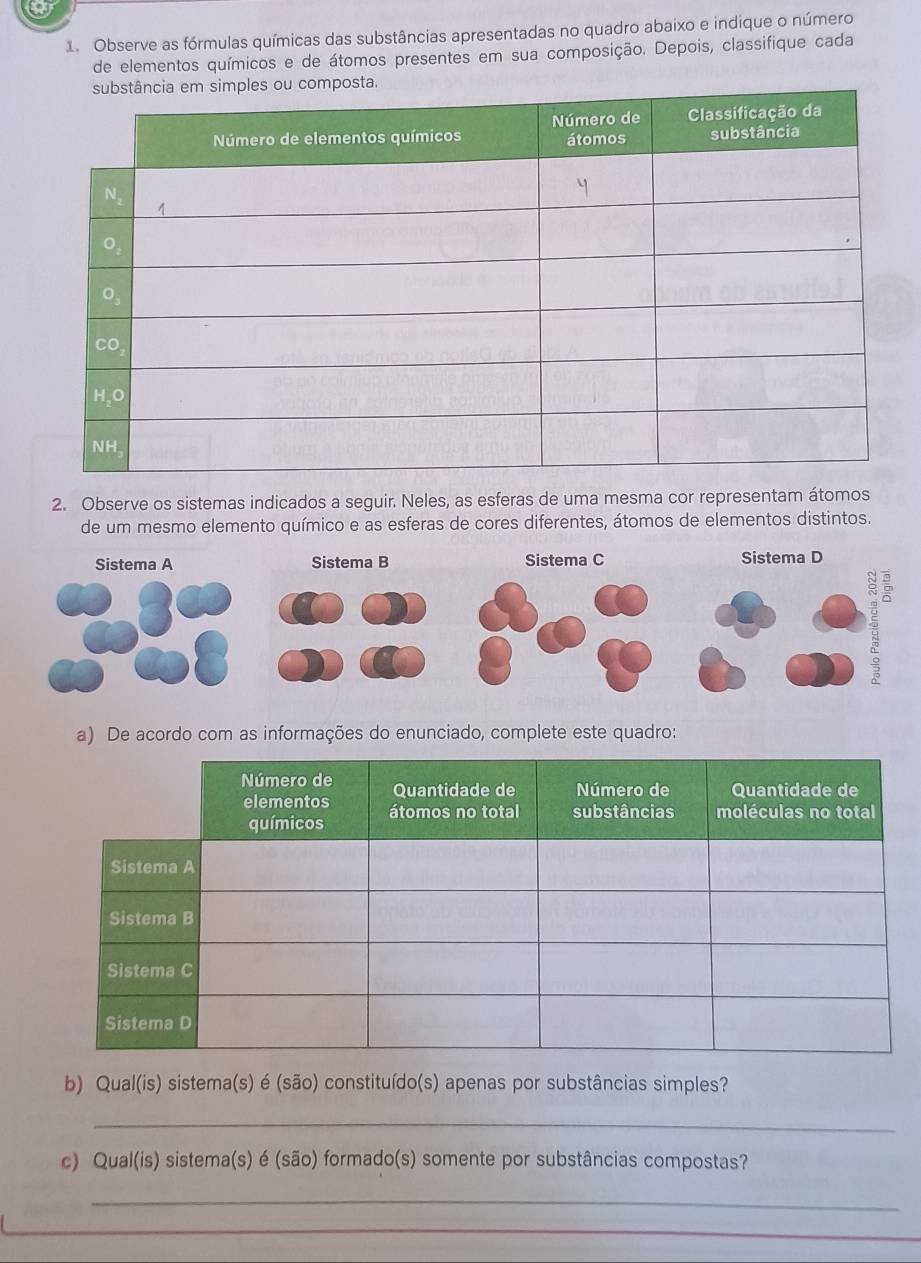 Observe as fórmulas químicas das substâncias apresentadas no quadro abaixo e indique o número 
de elementos químicos e de átomos presentes em sua composição. Depois, classifique cada 
2. Observe os sistemas indicados a seguir. Neles, as esferas de uma mesma cor representam átomos 
de um mesmo elemento químico e as esferas de cores diferentes, átomos de elementos distintos. 
a) De acordo com as informações do enunciado, complete este quadro: 
b) Qual(is) sistema(s) é (são) constituído(s) apenas por substâncias simples? 
_ 
c) Qual(is) sistema(s) é (são) formado(s) somente por substâncias compostas? 
_ 
_