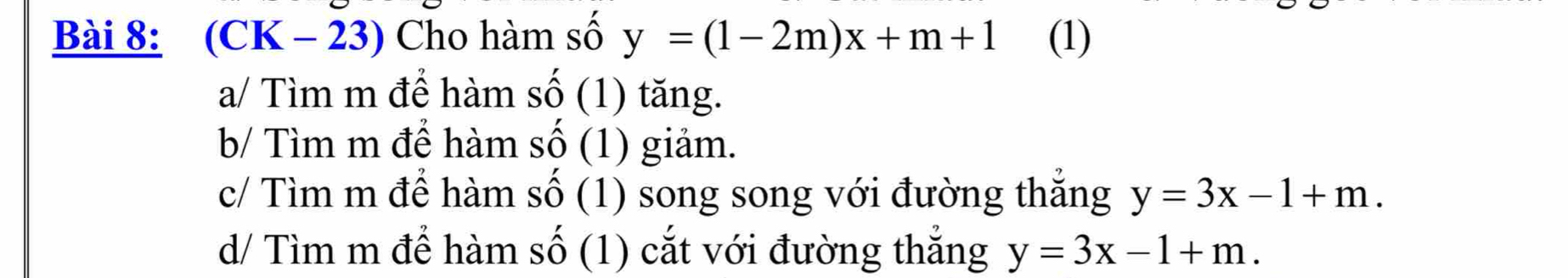 (CK - 23) Cho hàm số y=(1-2m)x+m+1 (1) 
a/ Tìm m để hàm Shat O (1) tăng. 
b/ Tìm m đề hàm shat O (1) giảm. 
c/ Tìm m để hàm Shat O (1) song song với đường thăng y=3x-1+m. 
d/ Tìm m để hàm Swidehat O (1) cắt với đường thắng y=3x-1+m.