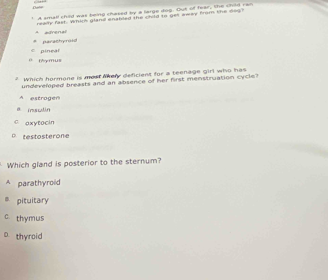 Class
Date
' A small child was being chased by a large dog. Out of fear, the child ran
really fast. Which gland enabled the child to get away from the dog?
A adrenal
B parathyroid
c pineal
D. thymus
² Which hormone is most likely deficient for a teenage girl who has
undeveloped breasts and an absence of her first menstruation cycle?
A estrogen
B. insulin
c oxytocin
D. testosterone
Which gland is posterior to the sternum?
A parathyroid
B. pituitary
c. thymus
D thyroid