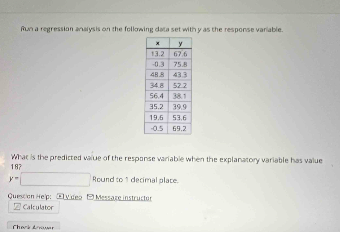 Run a regression analysis on the following data set with y as the response variable. 
What is the predicted value of the response variable when the explanatory variable has value
18?
y=□ Round to 1 decimal place. 
Question Help: Video Message instructor 
Calculator 
Check Answer