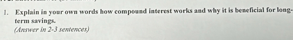 Explain in your own words how compound interest works and why it is beneficial for long- 
term savings. 
(Answer in 2-3 sentences)