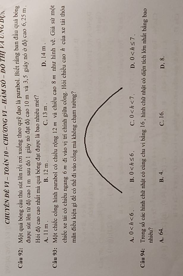 ChUYÊN đÊ VI - TOán 10 - ChươnG VI - Hàm số - đô thị và ung Dụn
Câu 92: Một quả bóng cầu thủ sút lên rồi rơi xuống theo quỹ đạo là parabol. Biết rằng ban đầu quả bóng
được sút lên từ độ cao 1 m sau đó 1 giây nó đạt độ cao 10 m và 3,5 giây nó ở độ cao 6, 25 m.
Hỏi độ cao cao nhất mà quả bóng đạt được là bao nhiêu mét?
A. 11 m. B. 12 m. C. 13 m. D. 14 m.
Câu 93: Một chiếc cổng hình parabol có chiều rộng 12 m và chiều cao 8 m như hình vẽ. Giả sử một
chiếc xe tải có chiều ngang 6 m đi vào vị trí chính giữa cồng. Hỏi chiều cao h của xe tải thỏa
mãn điều kiện gì để có thể đi vào cổng mà không chạm tường?
A. 0 . B. 0 . C. 0 . D. 0 . 
Câu 94: Trong số các hình chữ nhật có cùng chu vi bằng 16, hình chữ nhật có diện tích lớn nhất bằng bao
nhiêu?
A. 64. B. 4. C. 16. D. 8.