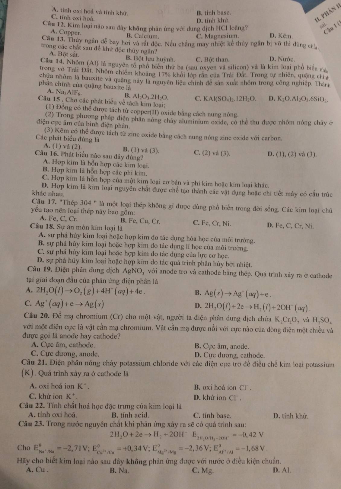 A. tính oxi hoá và tính khử. B. tính base.
C. tính oxi hoá.
D. tính khử.
11. phần 1)
Câu 12. Kim loại nào sau đây không phản ứng với dung dịch HCl loãng?
sai.
A. Copper.
Câu 1 (
B. Calcium. C. Magnesium. D. Kẽm.
Câu 13. Thủy ngân dễ bay hơi và rất độc. Nếu chẳng may nhiệt kế thủy ngân bị vỡ thì dùng châu 
trong các chất sau đề khử độc thủy ngân?
A. Bột sắt. B. Bột lưu huỳnh. C. Bột than. D. Nước.
Câu 14. Nhôm (Al) là nguyên tố phổ biến thứ ba (sau oxyen và silicon) và là kim loại phố biến nhà
trong vô Trái Đất. Nhôm chiếm khoảng 17% khổi lớp răn của Trái Đất. Trong tự nhiên, quặng chính
chứa nhôm là bauxite và quặng này là nguyên liệu chính để sản xuất nhôm trong công nghiệp. Thành
phần chính của quặng bauxite là
A. N a_3AIF_6.
B. Al_2O_3.2H_2O. C. KAl(SO_4)_2.12H_2O. D. K_2O.Al_2O_3.6SiO_2.
Câu 15 . Cho các phát biểu về tách kim loại;
(1) Đồng có thể được tách từ copper(II) oxide bằng cách nung nóng.
(2) Trong phương pháp điện phân nóng chảy aluminium oxide, có thể thu được nhôm nóng chảy ở
điện cực âm của bình điện phân.
(3) Kẽm có thể được tách từ zinc oxide bằng cách nung nóng zinc oxide với carbon.
Các phát biểu đúng là
A. (1) và (2). B. (1) và (3). C. (2) và (3).
Câu 16. Phát biểu nào sau đây đúng? D. (1), (2) và (3).
A. Hợp kim là hỗn hợp các kim loại.
B. Hợp kim là hỗn hợp các phi kim.
C. Hợp kim là hỗn hợp của một kim loại cơ bản và phi kim hoặc kim loại khác.
D. Hợp kim là kim loại nguyên chất được chế tạo thành các vật dụng hoặc chi tiết máy có cấu trúc
khác nhau.
Câu 17. "Thép 304 " là một loại thép không gỉ được dùng phổ biến trong đời sống. Các kim loại chủ
yếu tạo nên loại thép này bao gồm:
A. Fe, C, Cr. B. Fe, Cu, Cr. C. Fe, Cr, Ni. D. Fe, C, Cr, Ni.
Câu 18. Sự ăn mòn kim loại là
A. sự phá hủy kim loại hoặc hợp kim do tác dụng hóa học của môi trường.
B. sự phá hủy kim loại hoặc hợp kim do tác dụng lí học của môi trường.
C. sự phá hủy kim loại hoặc hợp kim do tác dụng của lực cơ học.
D. sự phá hủy kim loại hoặc hợp kim do tác quá trình phân hủy bởi nhiệt.
Câu 19. Điện phân dung dịch AgNO_3 với anode trơ và cathode bằng thép. Quá trình xảy ra ở cathode
tại giai đoạn đầu của phản ứng điện phân là
A. 2H_2O(l)to O_2(g)+4H^+(aq)+4e. B. Ag(s)to Ag^+(aq)+e.
C. Ag^+(aq)+eto Ag(s) D. 2H_2O(l)+2eto H_2(l)+2OH^-(aq).
Câu 20. Để mạ chromium (Cr) cho một vật, người ta điện phân dung dịch chứa K_2Cr_2O_7 và H_2SO_4
với một điện cực là vật cần mạ chromium. Vật cần mạ được nối với cực nào của dòng điện một chiều và
được gọi là anode hay cathode?
A. Cực âm, cathode. B. Cực âm, anode.
C. Cực dương, anode. D. Cực dương, cathode.
Câu 21. Điện phân nóng chảy potassium chloride với các điện cực trợ đề điều chế kim loại potassium
(K). Quá trình xảy ra ở cathode là
A. oxi hoá ion K^+. B. oxi hoá ion CI^-
C. khử ion K^+. D. khử ion CI^-.
Câu 22. Tính chất hoá học đặc trưng của kim loại là
A. tính oxi hoá. B. tính acid. C. tính base. D. tính khử.
Câu 23. Trong nước nguyên chất khi phản ứng xảy ra sẽ có quá trình sau:
2H_2O+2eto H_2+2OH^- E_2H_2O/H_2+2OH^-=-0,42V
Cho E_Na^+/Na°=-2,71V;E_Cu^(3+)/Cu°=+0,34V;E_Mg^(2+)/Mg°=-2,36V;E_Al^(3+)/Al°=-1,68V.
Hãy cho biết kim loại nào sau đây không phản ứng được với nước ở điều kiện chuẩn.
A. Cu . B. Na. C. Mg. D. Al.