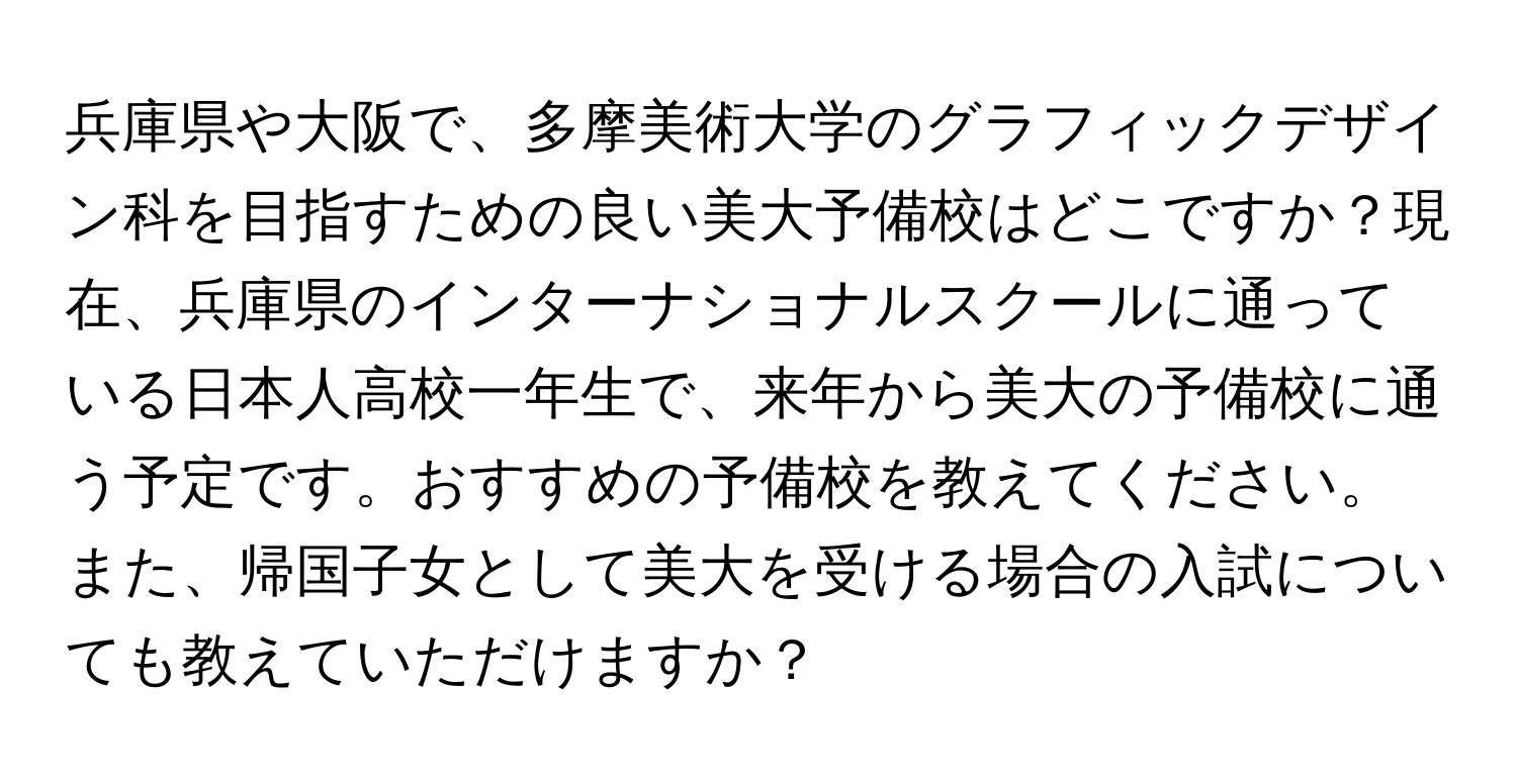 兵庫県や大阪で、多摩美術大学のグラフィックデザイン科を目指すための良い美大予備校はどこですか？現在、兵庫県のインターナショナルスクールに通っている日本人高校一年生で、来年から美大の予備校に通う予定です。おすすめの予備校を教えてください。また、帰国子女として美大を受ける場合の入試についても教えていただけますか？