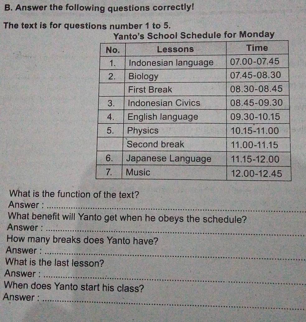 Answer the following questions correctly!
The text is for questions number 1 to 5.
Schedule for Monday
What is the function of the text?
Answer :_
What benefit will Yanto get when he obeys the schedule?
Answer :_
How many breaks does Yanto have?
Answer :_
What is the last lesson?
Answer :_
When does Yanto start his class?
Answer :_