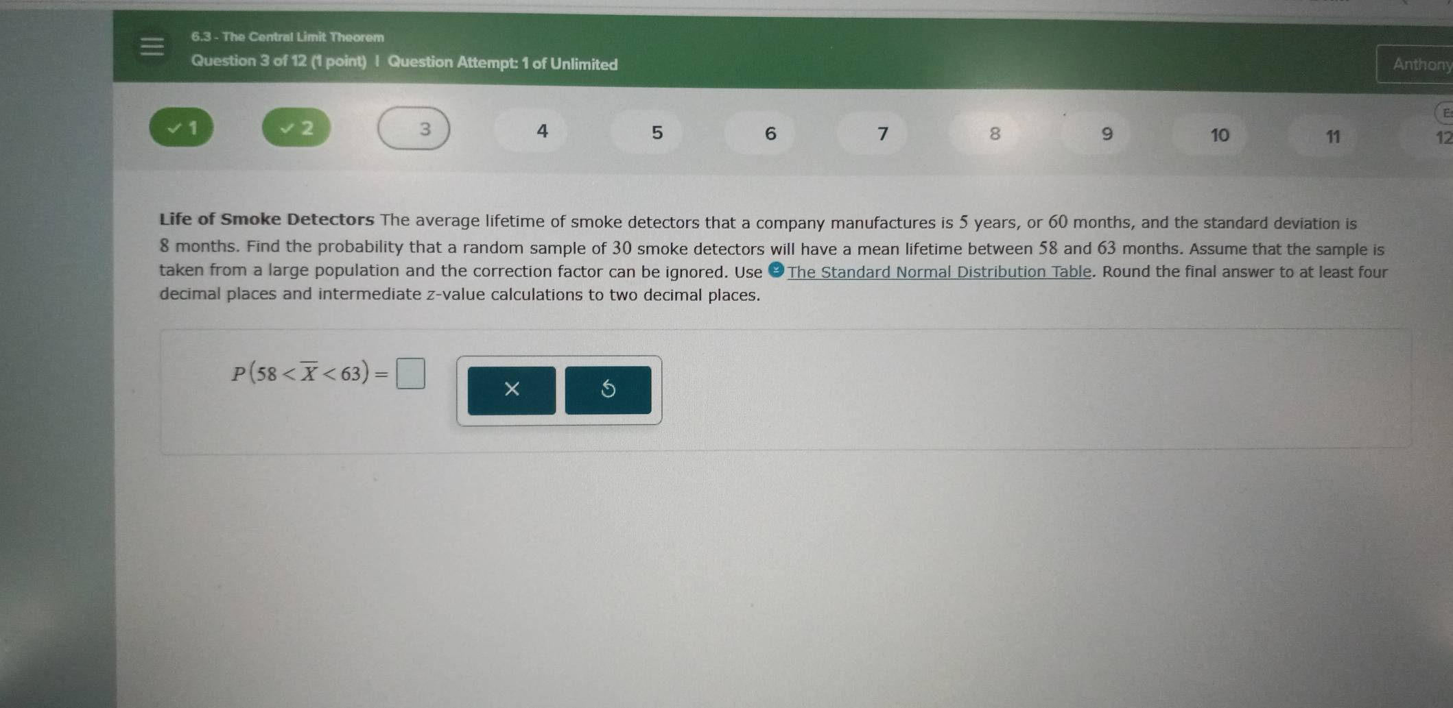 6.3 - The Central Limit Theorem 
Question 3 of 12 (1 point) | Question Attempt: 1 of Unlimited Anthony 
E
1
3
4
5
6
7
8
9
10
11
12
Life of Smoke Detectors The average lifetime of smoke detectors that a company manufactures is 5 years, or 60 months, and the standard deviation is
8 months. Find the probability that a random sample of 30 smoke detectors will have a mean lifetime between 58 and 63 months. Assume that the sample is 
taken from a large population and the correction factor can be ignored. Use &The Standard Normal Distribution Table. Round the final answer to at least four 
decimal places and intermediate z-value calculations to two decimal places.
P(58 <63)=□ ×