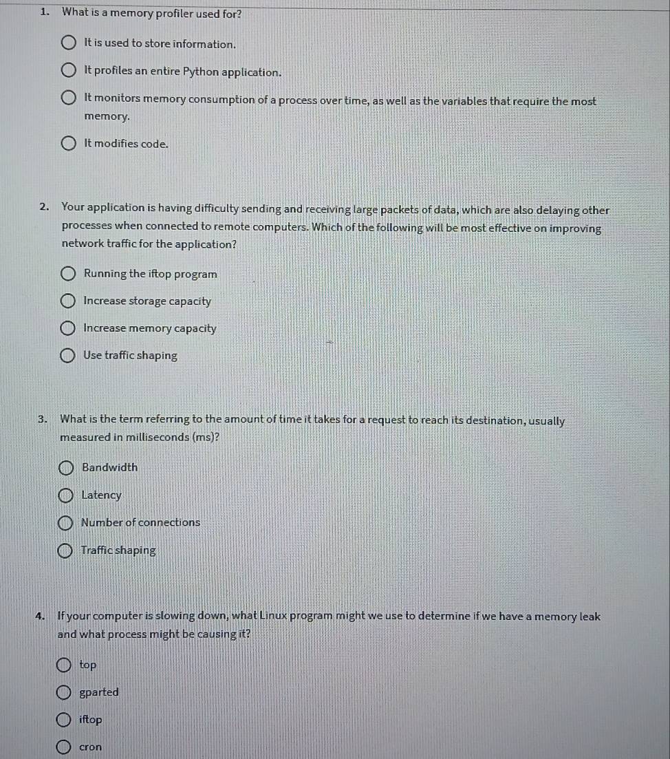 What is a memory profiler used for?
It is used to store information.
It profiles an entire Python application.
It monitors memory consumption of a process over time, as well as the variables that require the most
memory.
It modifies code.
2. Your application is having difficulty sending and receiving large packets of data, which are also delaying other
processes when connected to remote computers. Which of the following will be most effective on improving
network traffic for the application?
Running the iftop program
Increase storage capacity
Increase memory capacity
Use traffic shaping
3. What is the term referring to the amount of time it takes for a request to reach its destination, usually
measured in milliseconds (ms)?
Bandwidth
Latency
Number of connections
Traffic shaping
4. If your computer is slowing down, what Linux program might we use to determine if we have a memory leak
and what process might be causing it?
top
gparted
iftop
cron