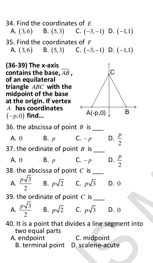 Find the coordinates of E
A. (3,6) B. (5,3) C. (-3,-1) D. (-1,1)
35. Find the coordinates of F
A. (3,6) B. (5,3) C. (-3,-1) D. (-1,1)
(36-39) The x-axis
contains the base, overline AB,
of an equilateral
triangle ABC with the
midpoint of the base
at the origin. If vertex
A has coordinates
(-p,0) find...
36. the abscissa of point B is_
A. 0 B. p C. - p D.  p/2 
37. the ordinate of point B is_
A. 0 B. p C.- p D.  p/2 
38. the abscissa of point C is_
A.  psqrt(3)/2  B. psqrt(2) C. psqrt(3) D.0
39. the ordinate of point C is_
A.  psqrt(3)/2  B. psqrt(2) C. psqrt(3) D. 0
40. It is a point that divides a line segment into
two equal parts
A. endpoint C. midpoint
B. terminal point D. scalene-acute