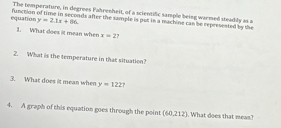 The temperature, in degrees Fahrenheit, of a scientific sample being warmed steadily as a 
equation y=2.1x+86. 
function of time in seconds after the sample is put in a machine can be represented by the 
1. What does it mean when x=2 ? 
2. What is the temperature in that situation? 
3. What does it mean when y=122 ? 
4. A graph of this equation goes through the point (60,212). What does that mean?