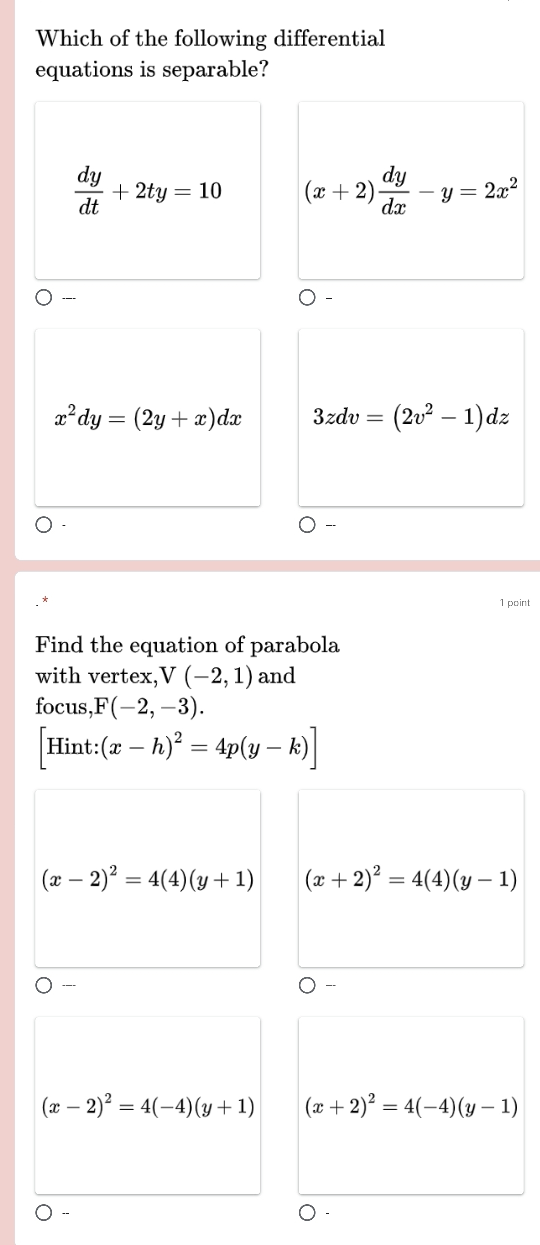 Which of the following differential
equations is separable?
 dy/dt +2ty=10
(x+2) dy/dx -y=2x^2
----
x^2dy=(2y+x)dx
3zdv=(2v^2-1)dz
1 point
Find the equation of parabola
with vertex,' V(-2,1) and
focus, F(-2,-3).
[Hint:(x-h)^2=4p(y-k)]
(x-2)^2=4(4)(y+1) (x+2)^2=4(4)(y-1)
----
(x-2)^2=4(-4)(y+1) (x+2)^2=4(-4)(y-1)