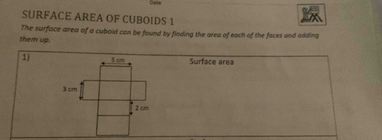 Date 
SURFACE AREA OF CUBOIDS 1 
The surface area of a cuboid can be found by finding the area of each of the faces and adding 
them up. 
1)Surface area