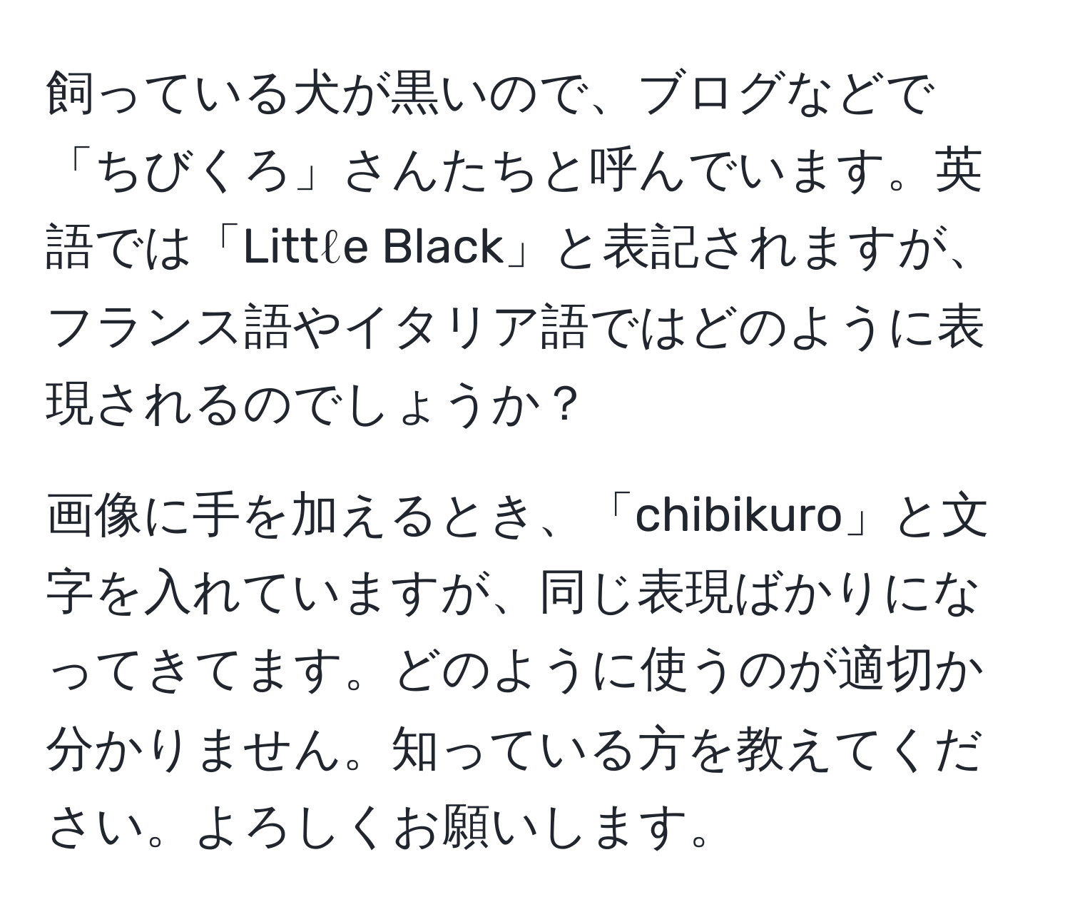 飼っている犬が黒いので、ブログなどで「ちびくろ」さんたちと呼んでいます。英語では「Littℓe Black」と表記されますが、フランス語やイタリア語ではどのように表現されるのでしょうか？

画像に手を加えるとき、「chibikuro」と文字を入れていますが、同じ表現ばかりになってきてます。どのように使うのが適切か分かりません。知っている方を教えてください。よろしくお願いします。