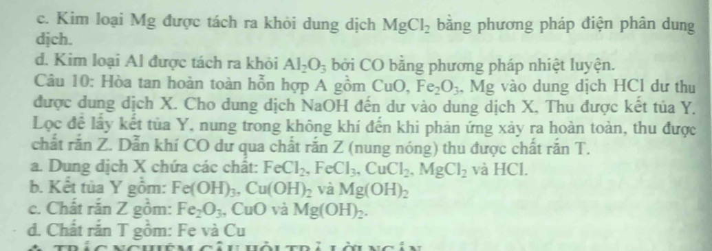 c. Kim loại Mg được tách ra khỏi dung dịch MgCl_2 bằng phương pháp điện phân dung
djch.
d. Kim loại Al được tách ra khỏi Al_2O_3 bởi CO bằng phương pháp nhiệt luyện.
Câu 10: Hòa tan hoàn toàn hỗn hợp A gồm CuC Fe_2O_3 , Mg vào dung dịch HCl dư thu
được dung dịch X. Cho dung dịch NaOH đến dư vào dung dịch X, Thu được kết tủa Y.
Lọc đề lấy kết tủa Y, nung trong không khí đến khi phản ứng xảy ra hoàn toàn, thu được
chất rắn Z. Dẫn khí CO dư qua chất rắn Z (nung nóng) thu được chất rắn T.
a. Dung dịch X chứa các chất: FeCl_2. , Fe Cl_3, CuCl_2, MgCl_2 và HCl.
b. Kết tủa Y gồm: Fe(OH)_3, Cu(OH)_2 và Mg(OH)_2
c. Chất rắn Z gồi m: Fe_2O_3 , CuO và Mg(OH)_2. 
d. Chất rắn T gồm: Fe và Cu