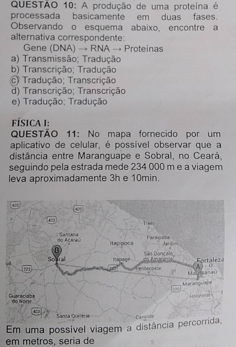 A produção de uma proteína é
processada basicamente em duas fases.
Observando o esquema abaixo, encontre a
alternativa correspondente:
Gene (DNA) → RNA → Proteinas
a) Transmissão; Tradução
b) Transcrição; Tradução
c) Tradução; Transcrição
d) Transcrição; Transcrição
e) Tradução; Tradução
FÍSICA I:
QUESTÃO 11: No mapa fornecido por um
aplicativo de celular, é possível observar que a
distância entre Maranguape e Sobral, no Ceará,
seguindo pela estrada mede 234 000 m e a viagem
leva aproximadamente 3h e 10min.
402
403
432 Trairi
Santana Paraipaba
do Acaraú Itapipoca Jardim
B
São Gonçalo,
Soural Itapagé do Amarânte
uá Fortaleza
222 222 Rentecoste
A j o
Mauicanaú
Maranguape
020
Guaraciaba Horizonte
do Norte

Santa Quitéria
Canindé
Em uma possível viagem a distância percorrida,
em metros, seria de
B