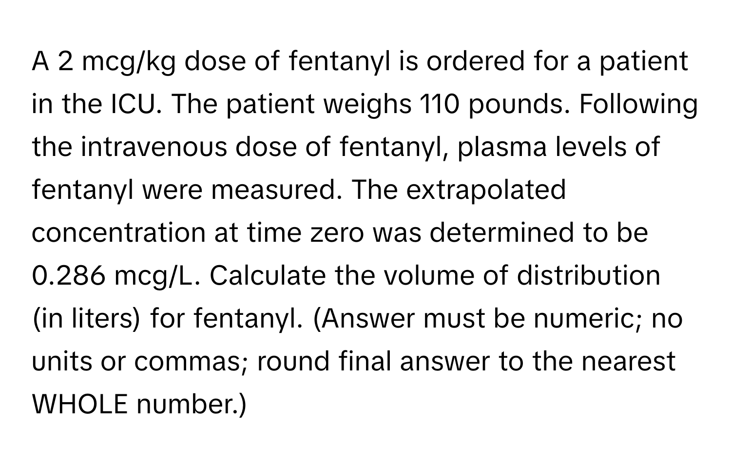 A 2 mcg/kg dose of fentanyl is ordered for a patient in the ICU. The patient weighs 110 pounds. Following the intravenous dose of fentanyl, plasma levels of fentanyl were measured. The extrapolated concentration at time zero was determined to be 0.286 mcg/L. Calculate the volume of distribution (in liters) for fentanyl. (Answer must be numeric; no units or commas; round final answer to the nearest WHOLE number.)