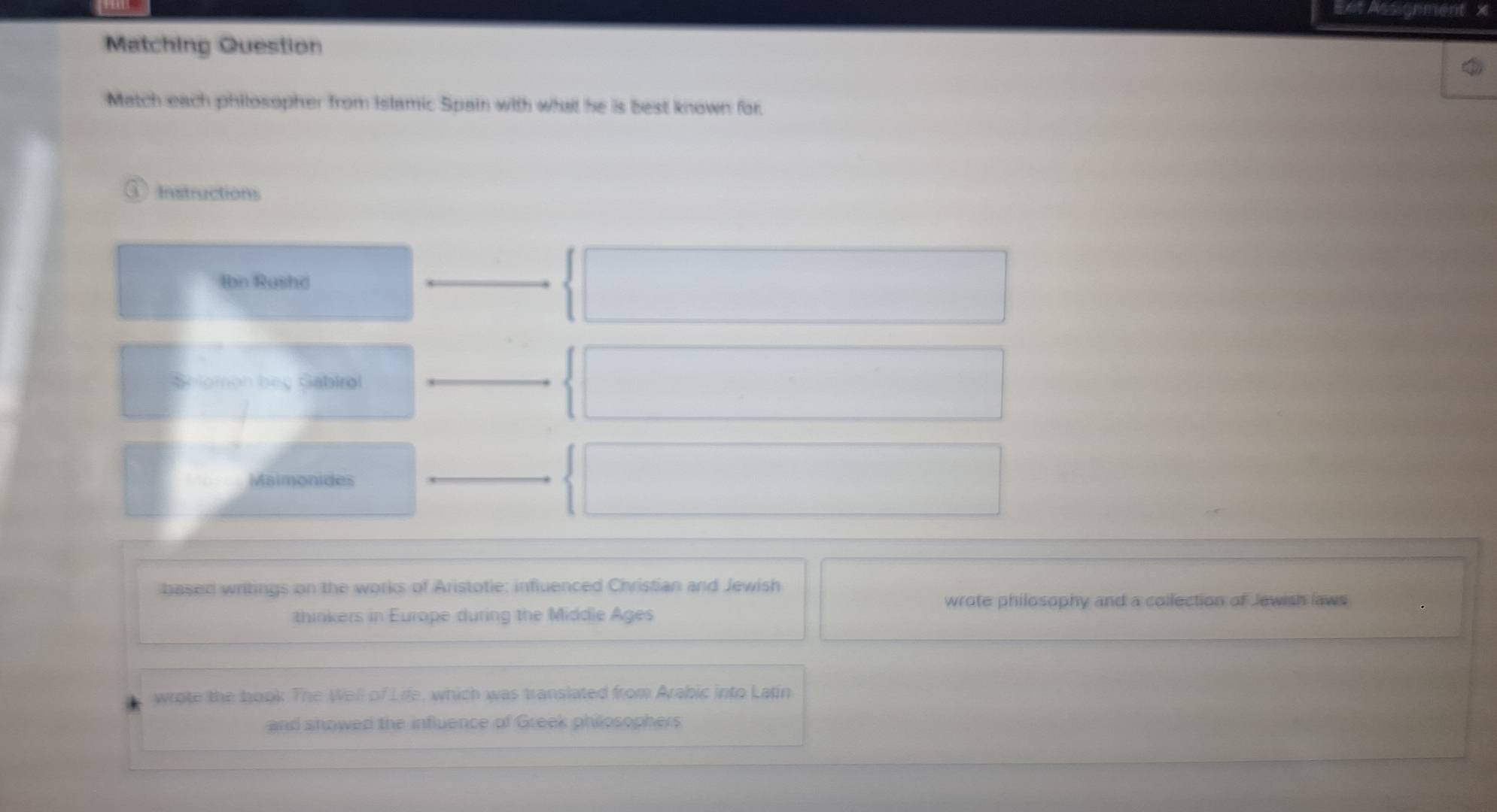 E=t Assignment 
Matching Question 
Match each philosopher from Islamic Spain with what he is best known for. 
Instructions 
Ibn Rushd 
Selomon bey Gabirol 
Maimonides 
based writings on the works of Aristotie: influenced Christian and Jewish 
wrote philosophy and a collection of Jewish laws 
thinkers in Europe during the Middle Ages 
wrote the book The Well of Life, which was translated from Arabic into Latin 
and showed the influence of Greek philosophers