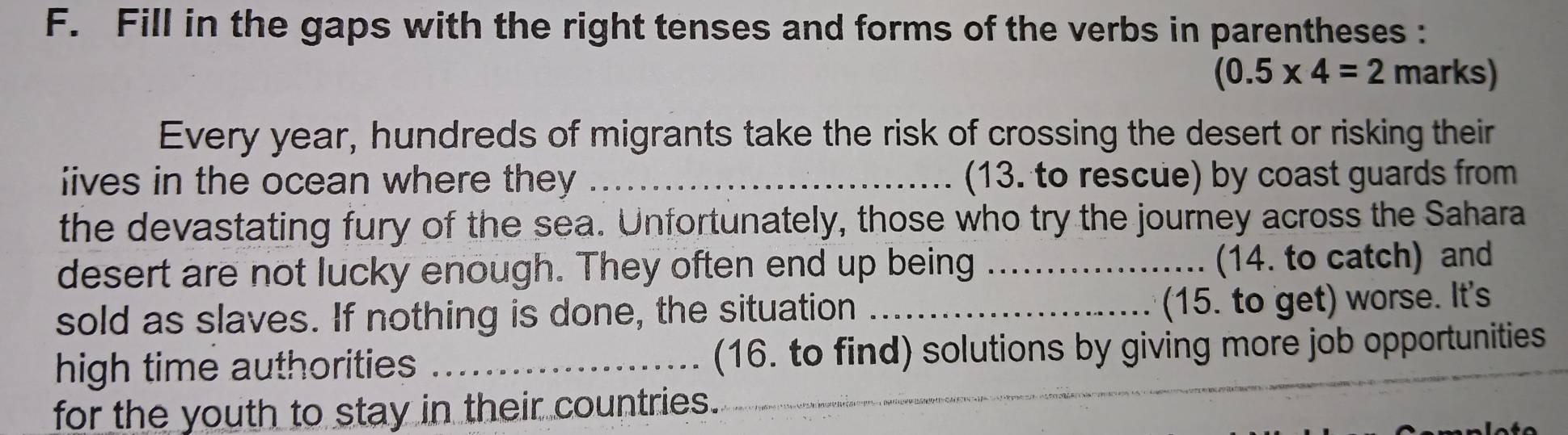 Fill in the gaps with the right tenses and forms of the verbs in parentheses :
(0.5* 4=2 marks) 
Every year, hundreds of migrants take the risk of crossing the desert or risking their 
iives in the ocean where they _(13. to rescue) by coast guards from 
the devastating fury of the sea. Unfortunately, those who try the journey across the Sahara 
desert are not lucky enough. They often end up being _(14. to catch) and 
sold as slaves. If nothing is done, the situation_ 
(15. to get) worse. It's 
high time authorities _(16. to find) solutions by giving more job opportunities 
for the youth to stay in their countries.