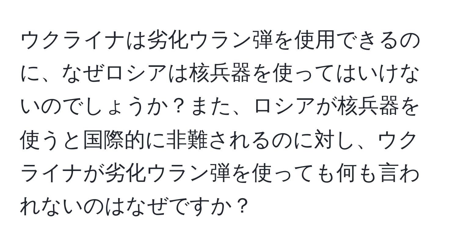 ウクライナは劣化ウラン弾を使用できるのに、なぜロシアは核兵器を使ってはいけないのでしょうか？また、ロシアが核兵器を使うと国際的に非難されるのに対し、ウクライナが劣化ウラン弾を使っても何も言われないのはなぜですか？