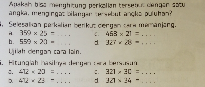 Apakah bisa menghitung perkalian tersebut dengan satu 
angka, mengingat bilanqan tersebut angka puluhan? 
5. Selesaikan perkalian berikut dengan cara memanjang. 
a. 359* 25= .... _ C. 468* 21= .... _ 
b. 559* 20= _d. 327* 28=... _ 
Ujilah dengan cara lain. 
. Hitunglah hasilnya dengan cara bersusun. 
a. 412* 20= _C. 321* 30= _  ... 
b. 412* 23= _d. 321* 34= _ 