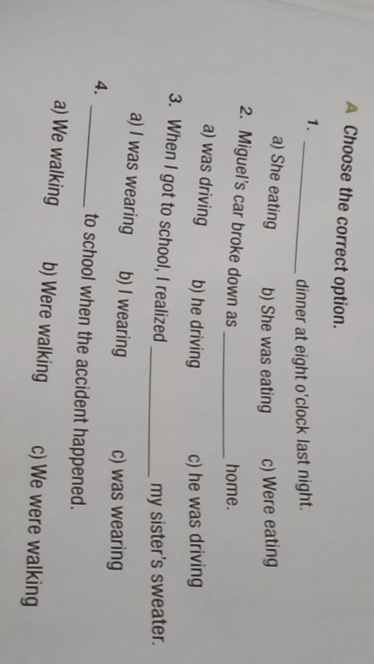 A Choose the correct option.
1._
dinner at eight o'clock last night.
a) She eating b) She was eating c) Were eating
2. Miguel's car broke down as_
home.
a) was driving b) he driving
c) he was driving
3. When I got to school, I realized
_my sister's sweater.
a) I was wearing b) I wearing
c) was wearing
4.
_to school when the accident happened.
a) We walking b) Were walking c) We were walking